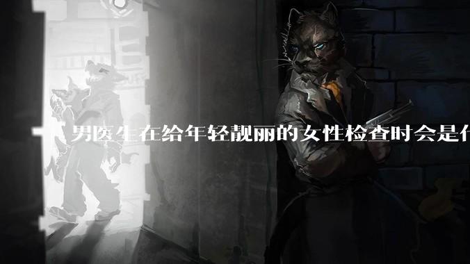男医生在给年轻靓丽的女性检查时会是什么心态?
