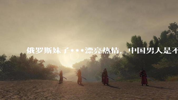 俄罗斯妹子***漂亮热情,中国男人是不是很喜欢娶?