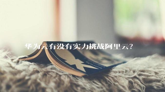 华为云有没有实力挑战阿里云?